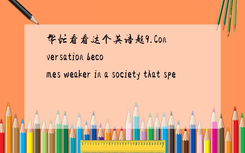 帮忙看看这个英语题9.Conversation becomes weaker in a society that spe