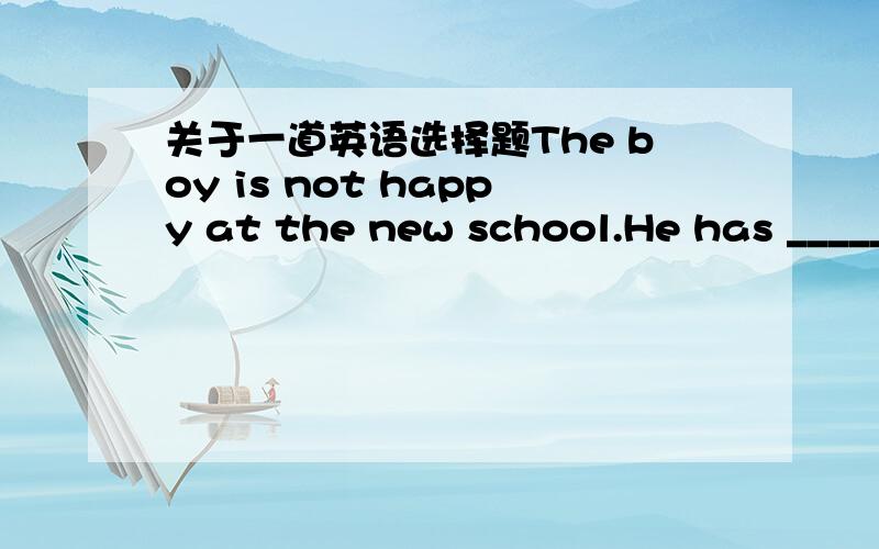 关于一道英语选择题The boy is not happy at the new school.He has _____