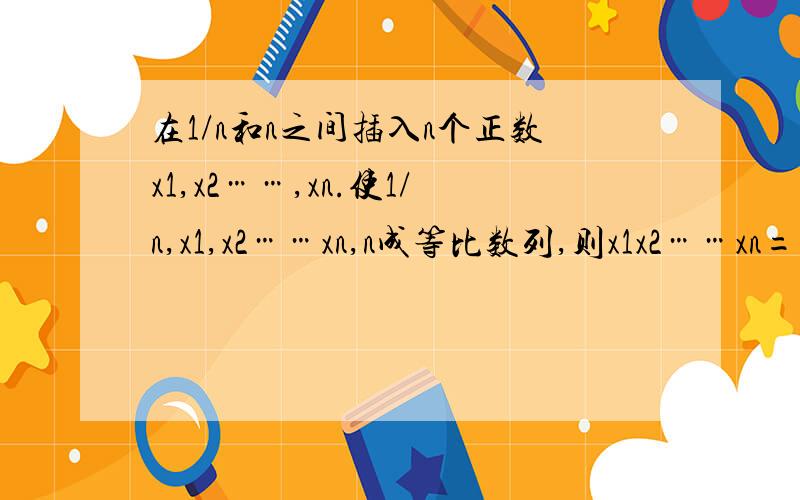 在1/n和n之间插入n个正数x1,x2……,xn.使1/n,x1,x2……xn,n成等比数列,则x1x2……xn=