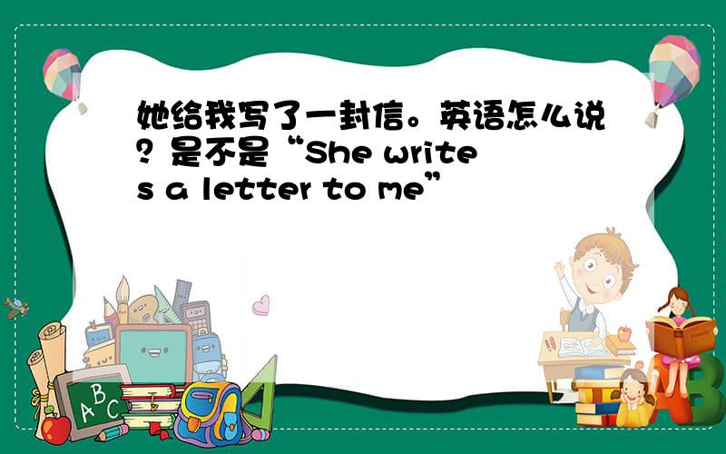 她给我写了一封信。英语怎么说？是不是“She writes a letter to me”