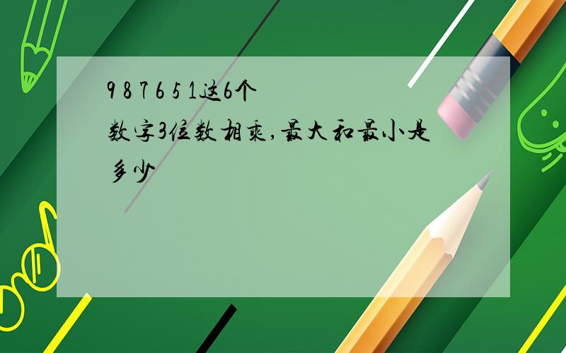 9 8 7 6 5 1这6个数字3位数相乘,最大和最小是多少