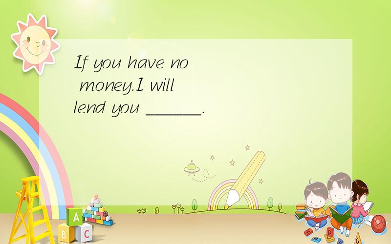 If you have no money.I will lend you ______.