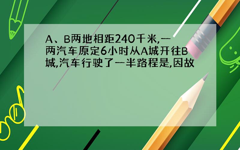 A、B两地相距240千米,一两汽车原定6小时从A城开往B城,汽车行驶了一半路程是,因故