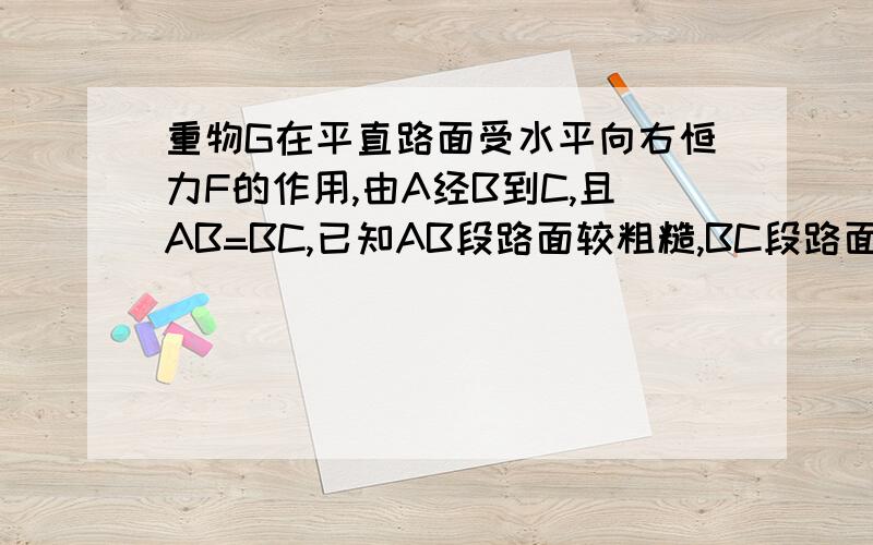 重物G在平直路面受水平向右恒力F的作用,由A经B到C,且AB=BC,已知AB段路面较粗糙,BC段路面较光滑,则拉力F在A