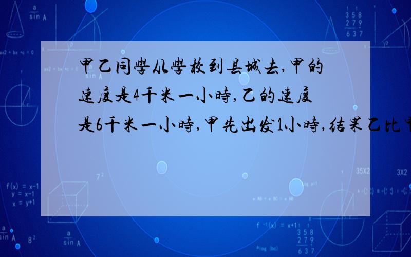 甲乙同学从学校到县城去,甲的速度是4千米一小时,乙的速度是6千米一小时,甲先出发1小时,结果乙比甲早到一小时,若假设到县