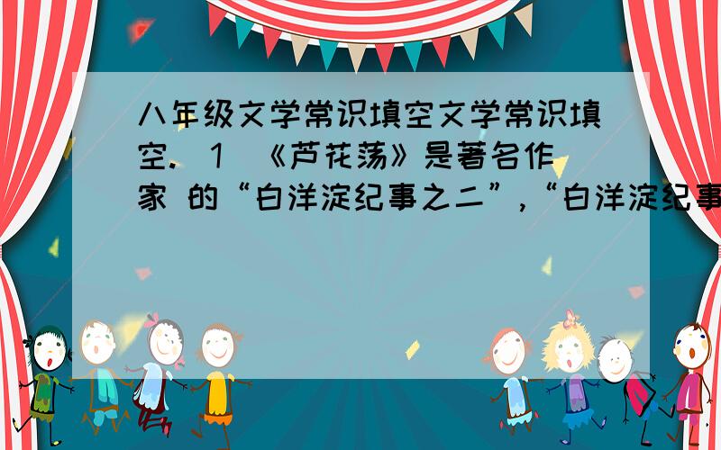 八年级文学常识填空文学常识填空.(1)《芦花荡》是著名作家 的“白洋淀纪事之二”,“白洋淀纪事之一”是《 》 (2)第一