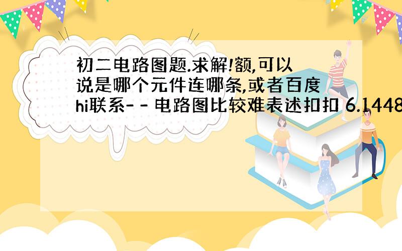 初二电路图题.求解!额,可以说是哪个元件连哪条,或者百度hi联系- - 电路图比较难表述扣扣 6.14489773 好的