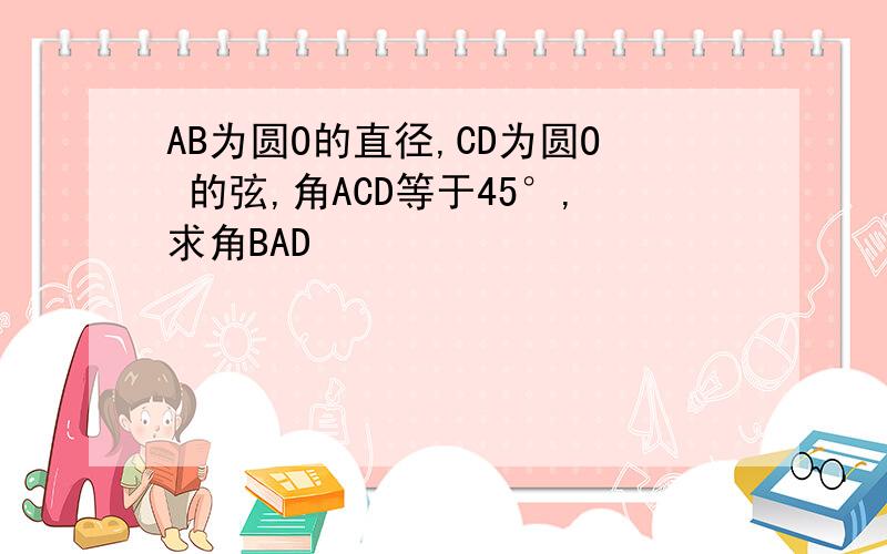 AB为圆O的直径,CD为圆O 的弦,角ACD等于45°,求角BAD