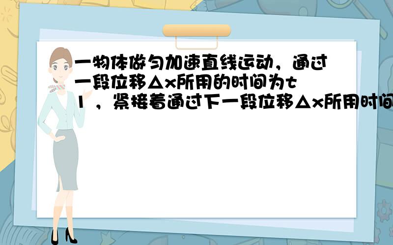 一物体做匀加速直线运动，通过一段位移△x所用的时间为t 1 ，紧接着通过下一段位移△x所用时间为t 2 。求： 