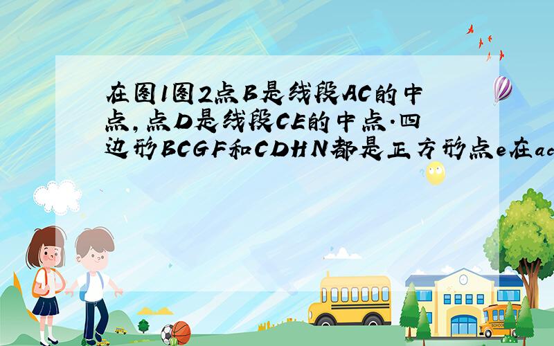 在图1图2点B是线段AC的中点,点D是线段CE的中点.四边形BCGF和CDHN都是正方形点e在ac的延长线上