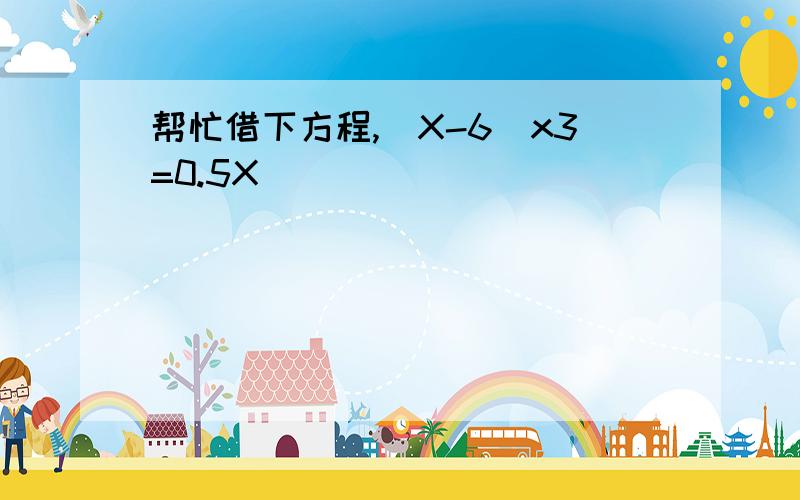 帮忙借下方程,（X-6）x3=0.5X