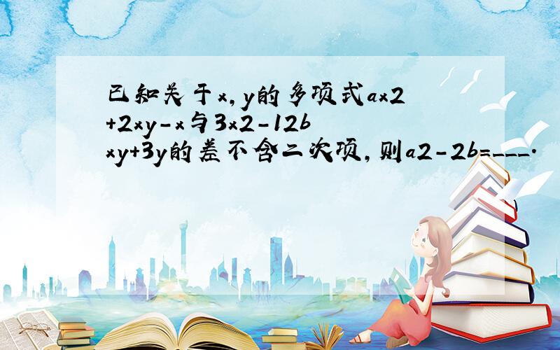 已知关于x，y的多项式ax2+2xy-x与3x2-12bxy+3y的差不含二次项，则a2-2b=___．