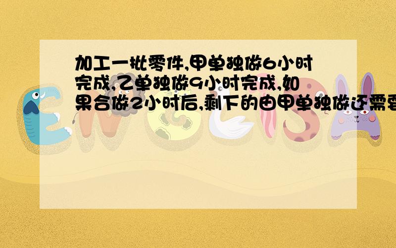 加工一批零件,甲单独做6小时完成,乙单独做9小时完成,如果合做2小时后,剩下的由甲单独做还需要多少小时完成?（过程,答案