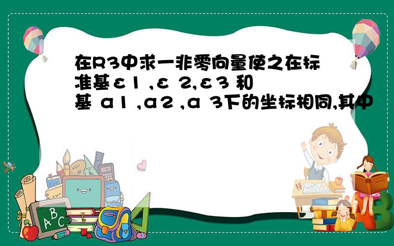 在R3中求一非零向量使之在标准基ε1 ,ε 2,ε3 和基 α1 ,α2 ,α 3下的坐标相同,其中