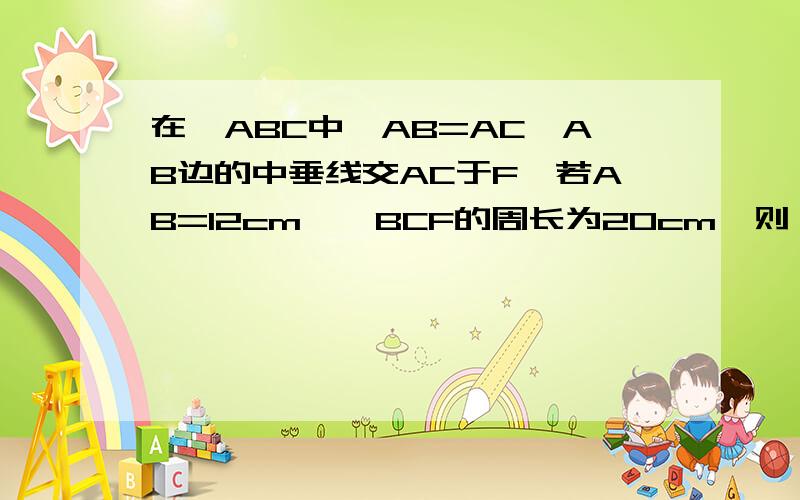 在△ABC中,AB=AC,AB边的中垂线交AC于F,若AB=12cm,△BCF的周长为20cm,则△ABC的周长是（过程