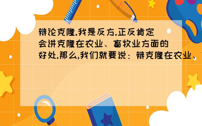 辩论克隆.我是反方.正反肯定会讲克隆在农业、畜牧业方面的好处.那么,我们就要说：辩克隆在农业、畜牧业方面的危害.（什么技