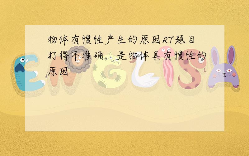 物体有惯性产生的原因RT题目打得不准确，是物体具有惯性的原因