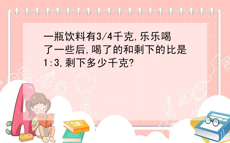 一瓶饮料有3/4千克,乐乐喝了一些后,喝了的和剩下的比是1:3,剩下多少千克?