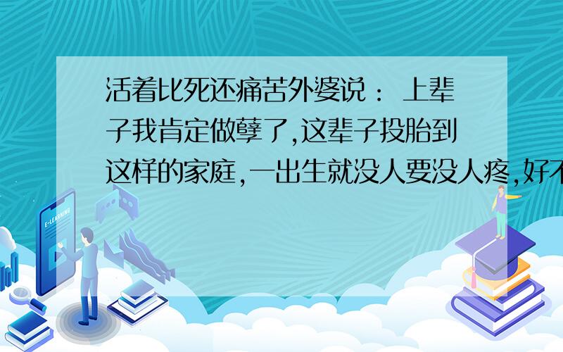 活着比死还痛苦外婆说： 上辈子我肯定做孽了,这辈子投胎到这样的家庭,一出生就没人要没人疼,好不容易长大了,还有两个月马上