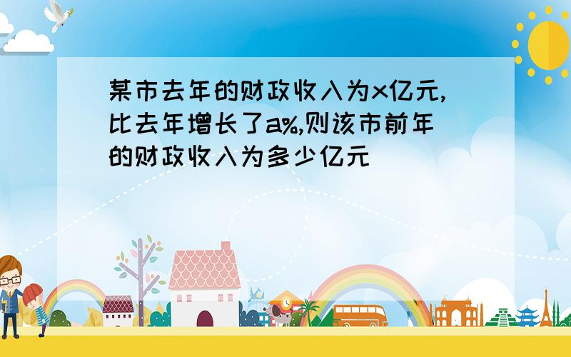 某市去年的财政收入为x亿元,比去年增长了a%,则该市前年的财政收入为多少亿元