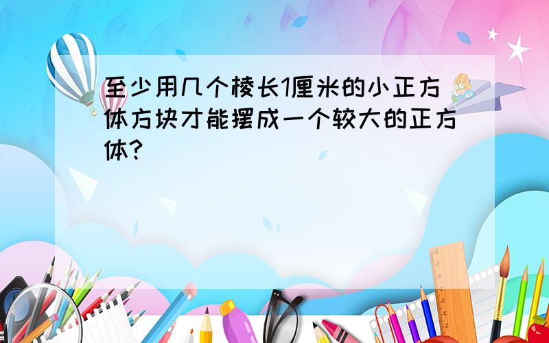 至少用几个棱长1厘米的小正方体方块才能摆成一个较大的正方体?