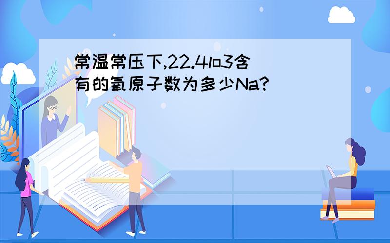 常温常压下,22.4lo3含有的氧原子数为多少Na?