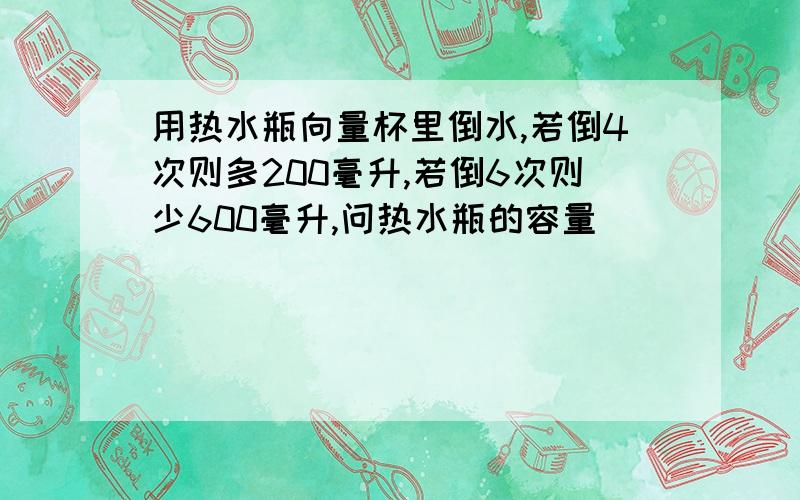 用热水瓶向量杯里倒水,若倒4次则多200毫升,若倒6次则少600毫升,问热水瓶的容量