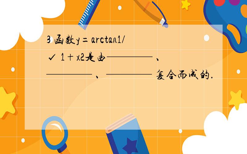 3 函数y=arctan1/√ 1+x2是由———— 、———— 、———— 复合而成的.