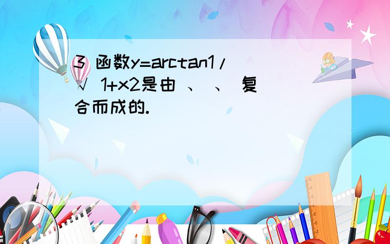 3 函数y=arctan1/√ 1+x2是由 、 、 复合而成的.