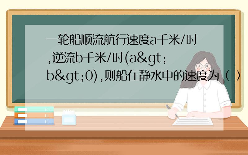 一轮船顺流航行速度a千米/时,逆流b千米/时(a>b>0),则船在静水中的速度为（ ）