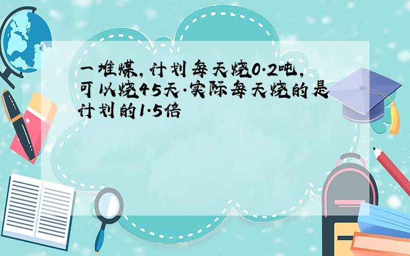 一堆煤,计划每天烧0.2吨,可以烧45天.实际每天烧的是计划的1.5倍