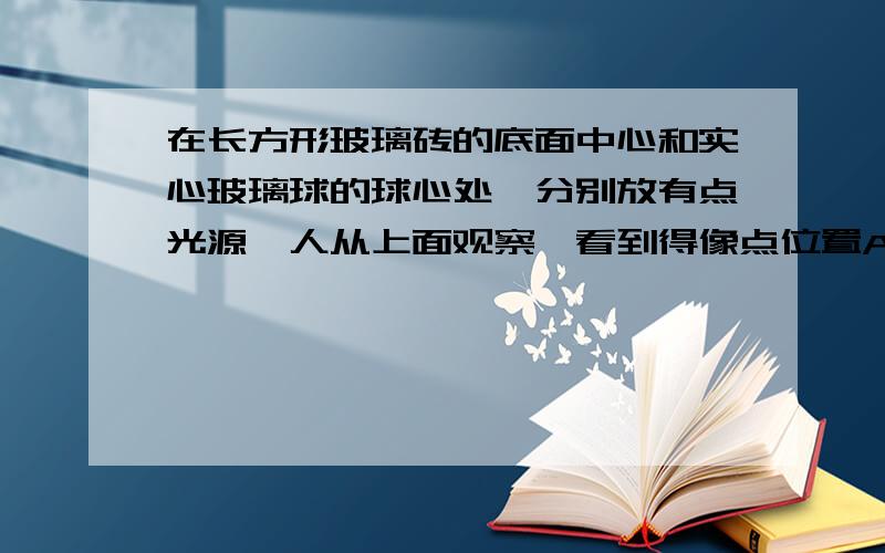 在长方形玻璃砖的底面中心和实心玻璃球的球心处,分别放有点光源,人从上面观察,看到得像点位置A.均在点光源位置 B.均在点