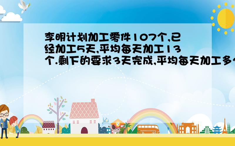 李明计划加工零件107个,已经加工5天,平均每天加工13个.剩下的要求3天完成,平均每天加工多少个