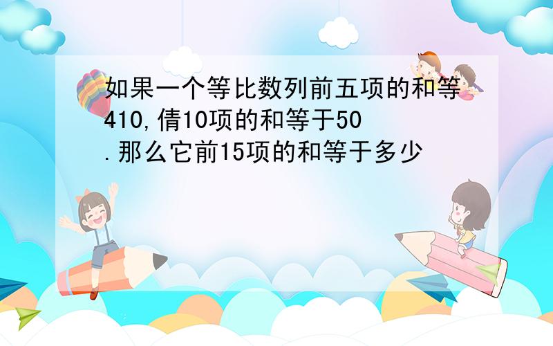 如果一个等比数列前五项的和等410,倩10项的和等于50.那么它前15项的和等于多少