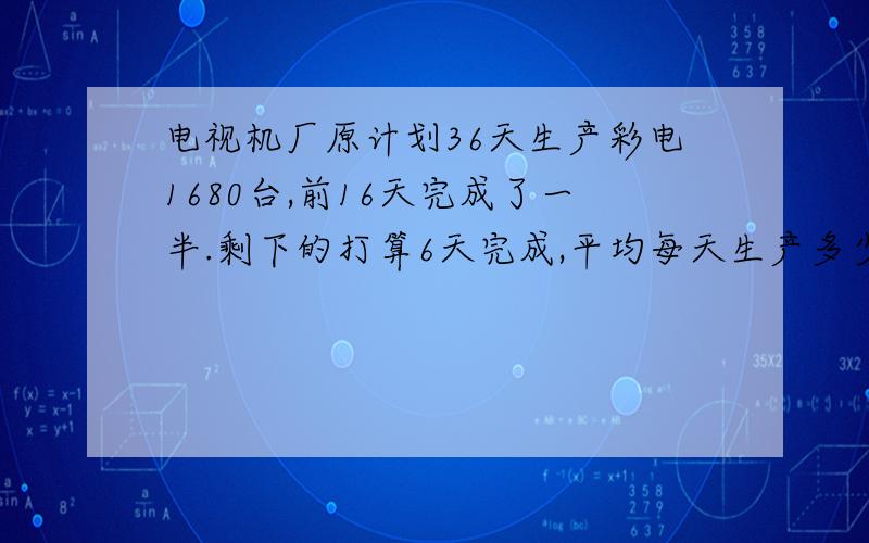 电视机厂原计划36天生产彩电1680台,前16天完成了一半.剩下的打算6天完成,平均每天生产多少台?