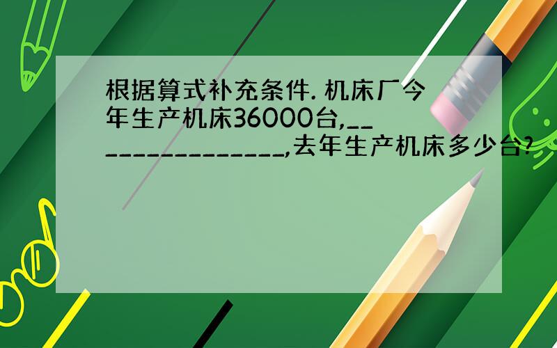 根据算式补充条件. 机床厂今年生产机床36000台,_______________,去年生产机床多少台?