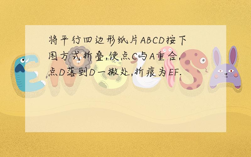 将平行四边形纸片ABCD按下图方式折叠,使点C与A重合,点D落到D一撇处,折痕为EF.