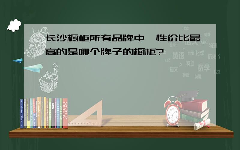 长沙橱柜所有品牌中,性价比最高的是哪个牌子的橱柜?