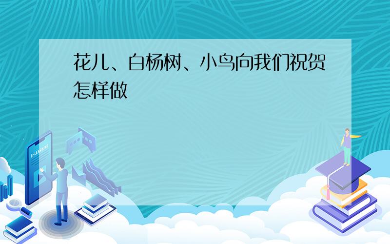 花儿、白杨树、小鸟向我们祝贺怎样做