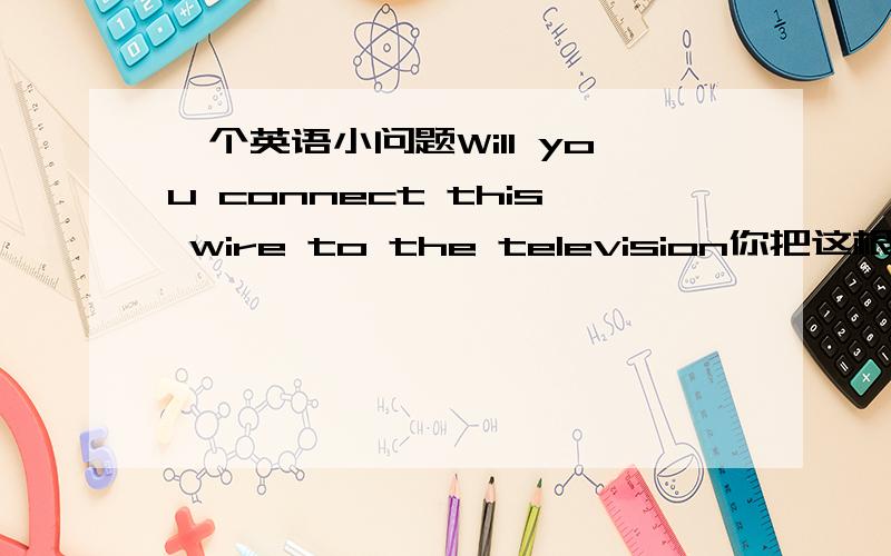 一个英语小问题Will you connect this wire to the television你把这根电线连接到