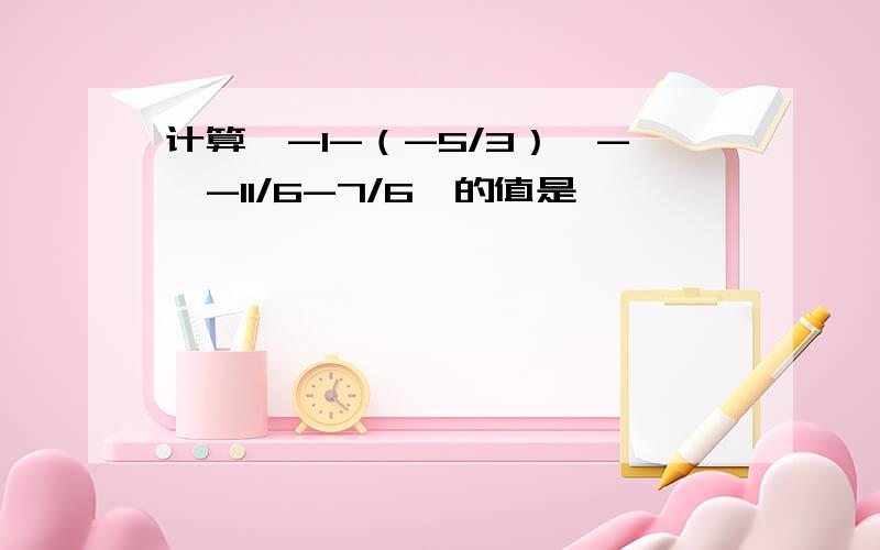 计算丨-1-（-5/3）丨-丨-11/6-7/6丨的值是