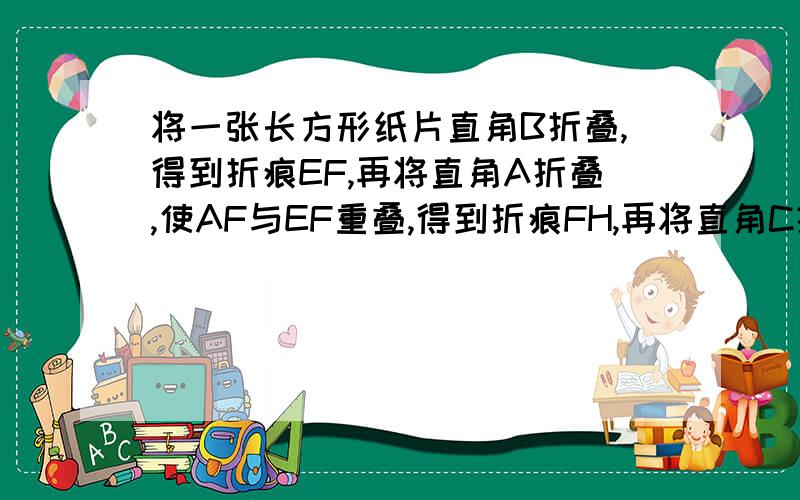 将一张长方形纸片直角B折叠,得到折痕EF,再将直角A折叠,使AF与EF重叠,得到折痕FH,再将直角C折叠,使CE与EF重