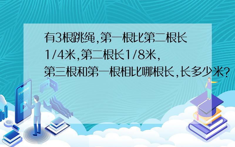 有3根跳绳,第一根比第二根长1/4米,第二根长1/8米,第三根和第一根相比哪根长,长多少米?