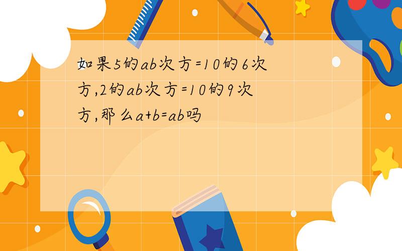 如果5的ab次方=10的6次方,2的ab次方=10的9次方,那么a+b=ab吗