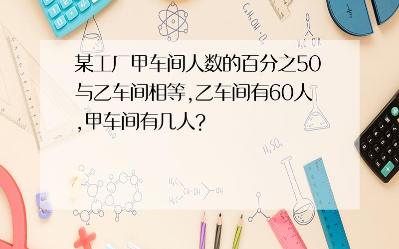 某工厂甲车间人数的百分之50与乙车间相等,乙车间有60人,甲车间有几人?