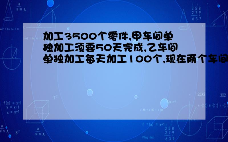 加工3500个零件,甲车间单独加工须要50天完成,乙车间单独加工每天加工100个,现在两个车间共同加工只要几