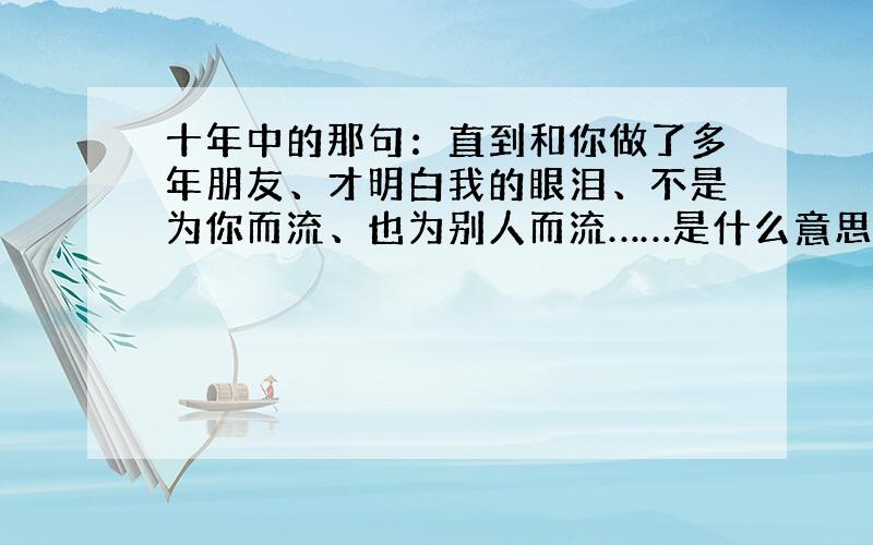 十年中的那句：直到和你做了多年朋友、才明白我的眼泪、不是为你而流、也为别人而流……是什么意思?