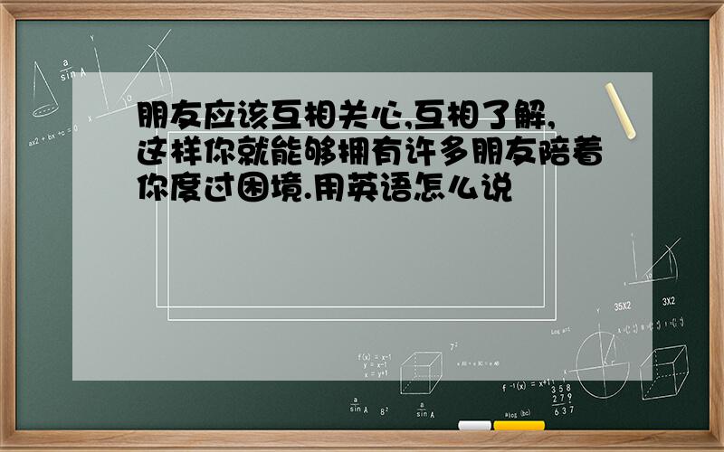 朋友应该互相关心,互相了解,这样你就能够拥有许多朋友陪着你度过困境.用英语怎么说