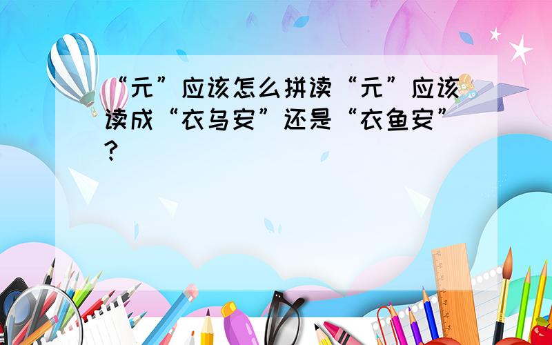 “元”应该怎么拼读“元”应该读成“衣乌安”还是“衣鱼安”?