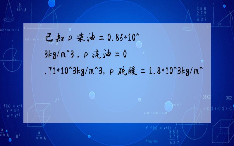 已知ρ柴油=0.85*10^3kg/m^3 ,ρ汽油=0.71*10^3kg/m^3,ρ硫酸=1.8*10^3kg/m^